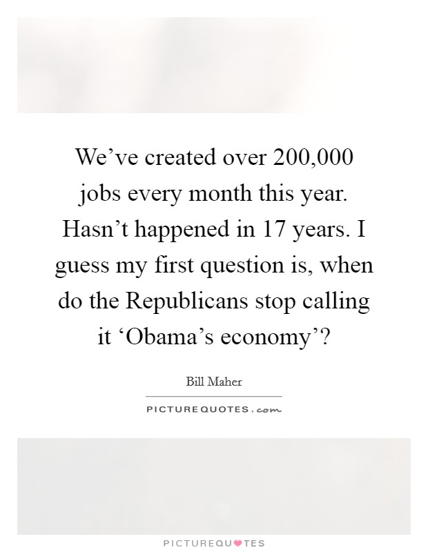 We’ve created over 200,000 jobs every month this year. Hasn’t happened in 17 years. I guess my first question is, when do the Republicans stop calling it ‘Obama’s economy’? Picture Quote #1