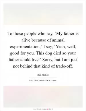 To those people who say, ‘My father is alive because of animal experimentation,’ I say, ‘Yeah, well, good for you. This dog died so your father could live.’ Sorry, but I am just not behind that kind of trade-off Picture Quote #1