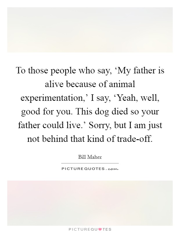 To those people who say, ‘My father is alive because of animal experimentation,' I say, ‘Yeah, well, good for you. This dog died so your father could live.' Sorry, but I am just not behind that kind of trade-off Picture Quote #1
