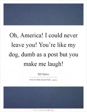Oh, America! I could never leave you! You’re like my dog, dumb as a post but you make me laugh! Picture Quote #1