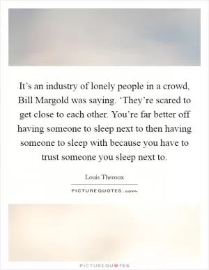 It’s an industry of lonely people in a crowd, Bill Margold was saying. ‘They’re scared to get close to each other. You’re far better off having someone to sleep next to then having someone to sleep with because you have to trust someone you sleep next to Picture Quote #1