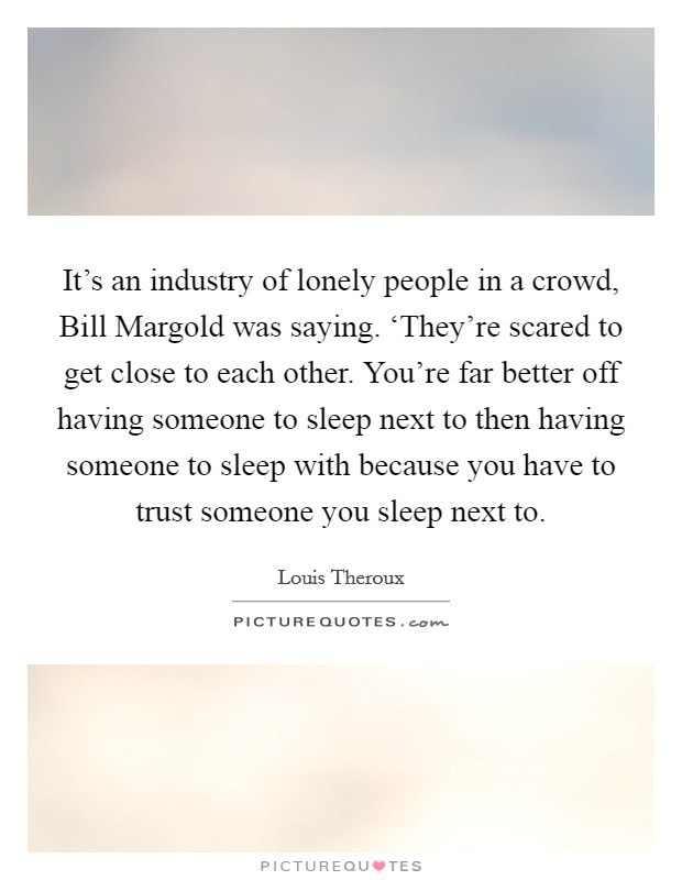 It's an industry of lonely people in a crowd, Bill Margold was saying. ‘They're scared to get close to each other. You're far better off having someone to sleep next to then having someone to sleep with because you have to trust someone you sleep next to Picture Quote #1
