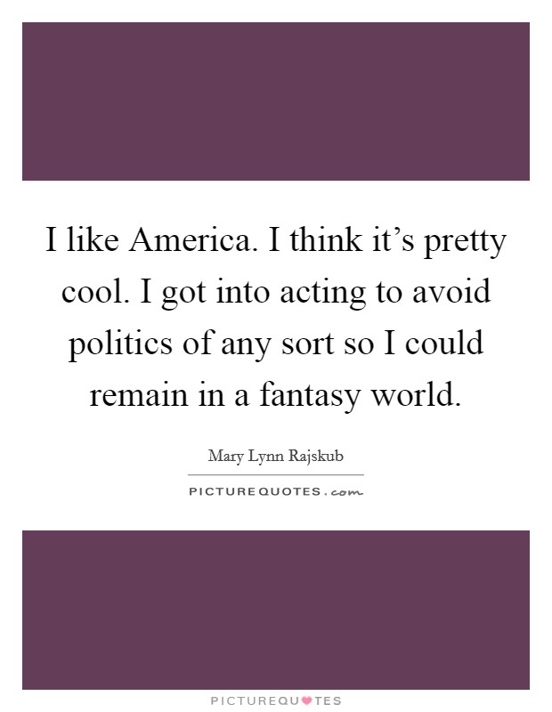 I like America. I think it's pretty cool. I got into acting to avoid politics of any sort so I could remain in a fantasy world Picture Quote #1