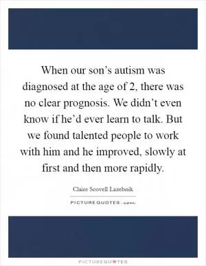 When our son’s autism was diagnosed at the age of 2, there was no clear prognosis. We didn’t even know if he’d ever learn to talk. But we found talented people to work with him and he improved, slowly at first and then more rapidly Picture Quote #1