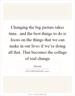 Changing the big picture takes time.. and the best things to do is focus on the things that we can make in our lives if we’re doing all that. That becomes the collage of real change Picture Quote #1