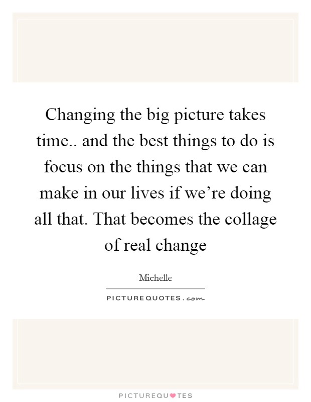 Changing the big picture takes time.. and the best things to do is focus on the things that we can make in our lives if we're doing all that. That becomes the collage of real change Picture Quote #1