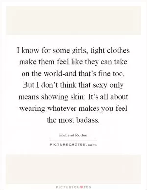 I know for some girls, tight clothes make them feel like they can take on the world-and that’s fine too. But I don’t think that sexy only means showing skin: It’s all about wearing whatever makes you feel the most badass Picture Quote #1