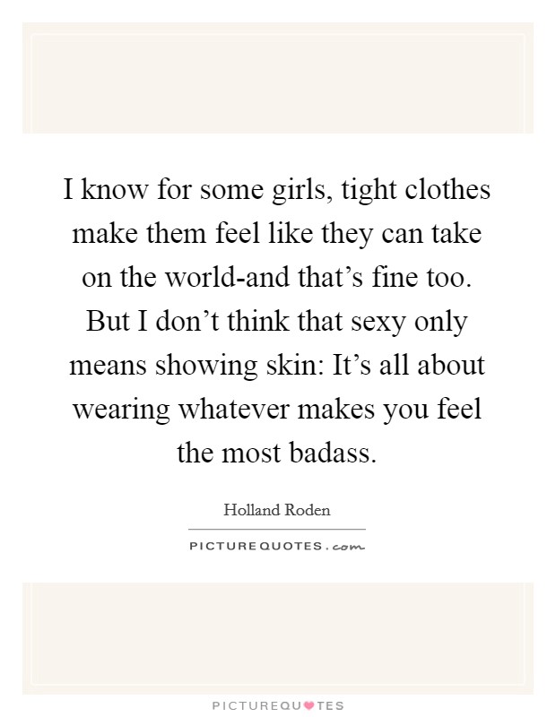 I know for some girls, tight clothes make them feel like they can take on the world-and that's fine too. But I don't think that sexy only means showing skin: It's all about wearing whatever makes you feel the most badass Picture Quote #1