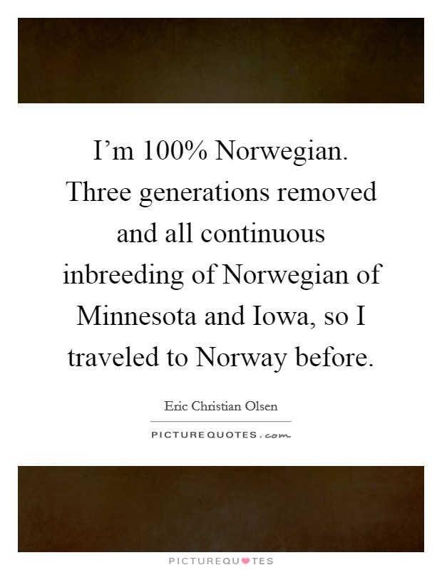 I'm 100% Norwegian. Three generations removed and all continuous inbreeding of Norwegian of Minnesota and Iowa, so I traveled to Norway before Picture Quote #1