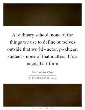 At culinary school, none of the things we use to define ourselves outside that world - actor, producer, student - none of that matters. It’s a magical art form Picture Quote #1