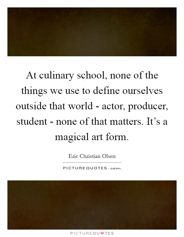 At culinary school, none of the things we use to define ourselves outside that world - actor, producer, student - none of that matters. It's a magical art form Picture Quote #1