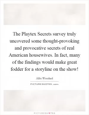 The Playtex Secrets survey truly uncovered some thought-provoking and provocative secrets of real American housewives. In fact, many of the findings would make great fodder for a storyline on the show! Picture Quote #1