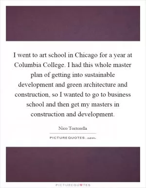 I went to art school in Chicago for a year at Columbia College. I had this whole master plan of getting into sustainable development and green architecture and construction, so I wanted to go to business school and then get my masters in construction and development Picture Quote #1