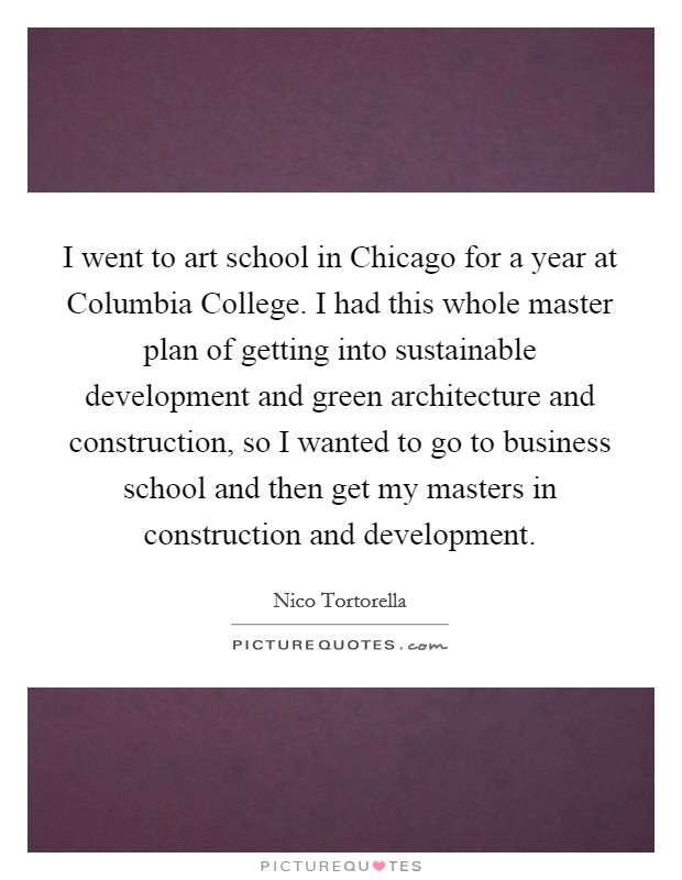 I went to art school in Chicago for a year at Columbia College. I had this whole master plan of getting into sustainable development and green architecture and construction, so I wanted to go to business school and then get my masters in construction and development Picture Quote #1