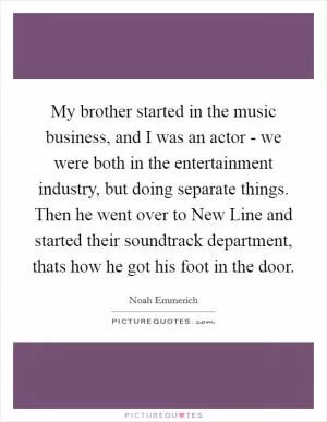 My brother started in the music business, and I was an actor - we were both in the entertainment industry, but doing separate things. Then he went over to New Line and started their soundtrack department, thats how he got his foot in the door Picture Quote #1