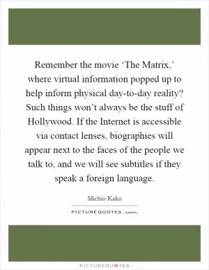 Remember the movie ‘The Matrix,’ where virtual information popped up to help inform physical day-to-day reality? Such things won’t always be the stuff of Hollywood. If the Internet is accessible via contact lenses, biographies will appear next to the faces of the people we talk to, and we will see subtitles if they speak a foreign language Picture Quote #1