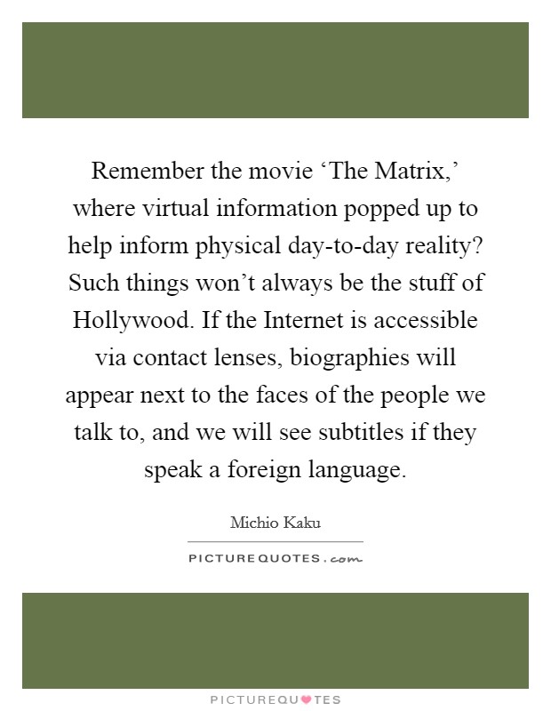 Remember the movie ‘The Matrix,' where virtual information popped up to help inform physical day-to-day reality? Such things won't always be the stuff of Hollywood. If the Internet is accessible via contact lenses, biographies will appear next to the faces of the people we talk to, and we will see subtitles if they speak a foreign language Picture Quote #1