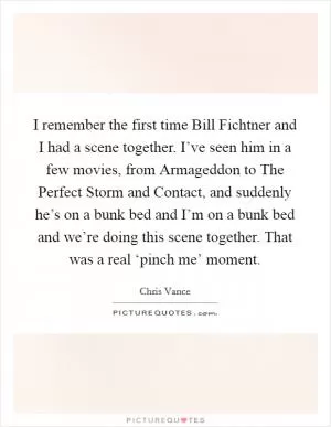 I remember the first time Bill Fichtner and I had a scene together. I’ve seen him in a few movies, from Armageddon to The Perfect Storm and Contact, and suddenly he’s on a bunk bed and I’m on a bunk bed and we’re doing this scene together. That was a real ‘pinch me’ moment Picture Quote #1