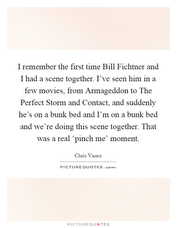I remember the first time Bill Fichtner and I had a scene together. I've seen him in a few movies, from Armageddon to The Perfect Storm and Contact, and suddenly he's on a bunk bed and I'm on a bunk bed and we're doing this scene together. That was a real ‘pinch me' moment Picture Quote #1