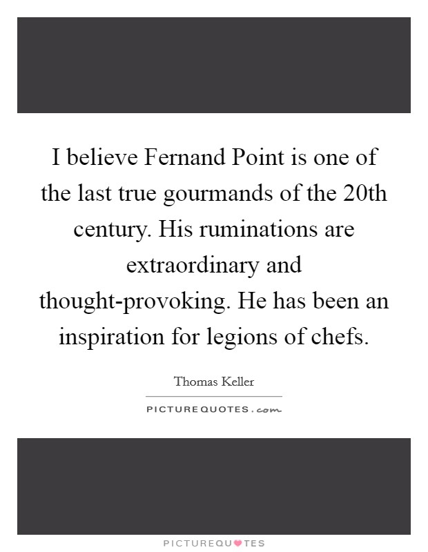I believe Fernand Point is one of the last true gourmands of the 20th century. His ruminations are extraordinary and thought-provoking. He has been an inspiration for legions of chefs Picture Quote #1