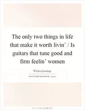 The only two things in life that make it worth livin’ / Is guitars that tune good and firm feelin’ women Picture Quote #1