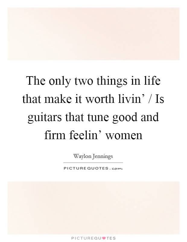 The only two things in life that make it worth livin' / Is guitars that tune good and firm feelin' women Picture Quote #1