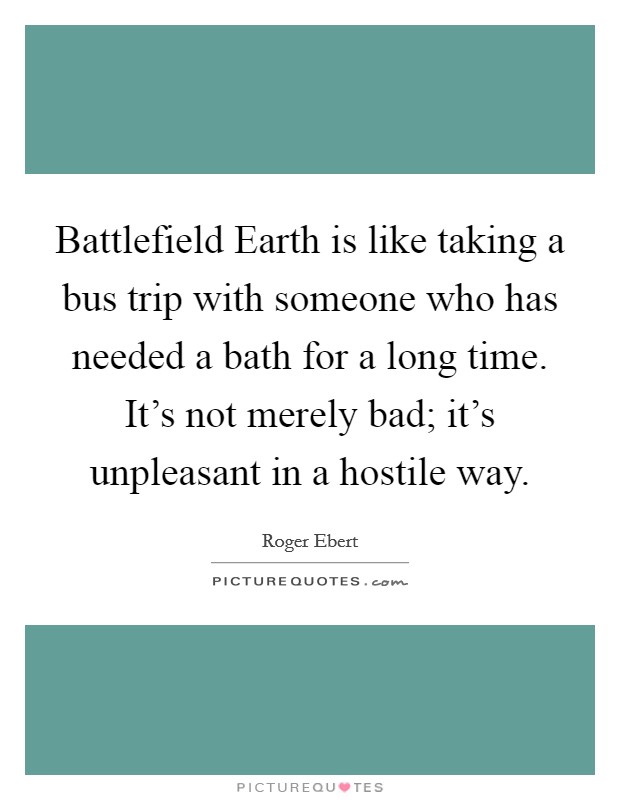Battlefield Earth is like taking a bus trip with someone who has needed a bath for a long time. It's not merely bad; it's unpleasant in a hostile way Picture Quote #1