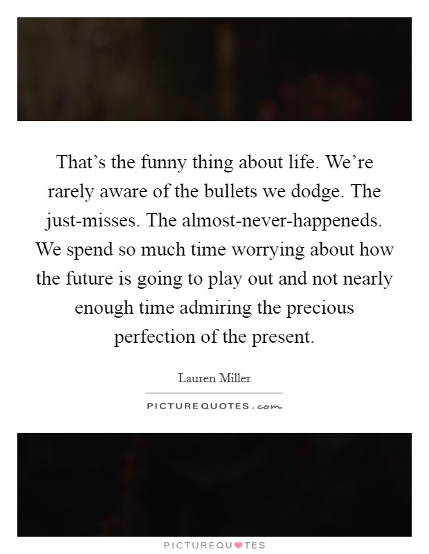 That's the funny thing about life. We're rarely aware of the bullets we dodge. The just-misses. The almost-never-happeneds. We spend so much time worrying about how the future is going to play out and not nearly enough time admiring the precious perfection of the present Picture Quote #1