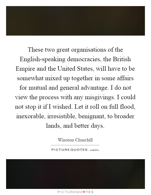 These two great organisations of the English-speaking democracies, the British Empire and the United States, will have to be somewhat mixed up together in some affairs for mutual and general advantage. I do not view the process with any misgivings. I could not stop it if I wished. Let it roll on full flood, inexorable, irresistible, benignant, to broader lands, and better days Picture Quote #1