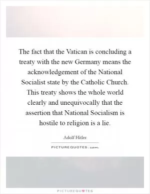 The fact that the Vatican is concluding a treaty with the new Germany means the acknowledgement of the National Socialist state by the Catholic Church. This treaty shows the whole world clearly and unequivocally that the assertion that National Socialism is hostile to religion is a lie Picture Quote #1