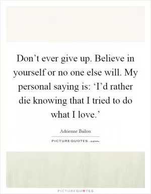 Don’t ever give up. Believe in yourself or no one else will. My personal saying is: ‘I’d rather die knowing that I tried to do what I love.’ Picture Quote #1