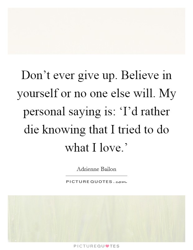 Don't ever give up. Believe in yourself or no one else will. My personal saying is: ‘I'd rather die knowing that I tried to do what I love.' Picture Quote #1