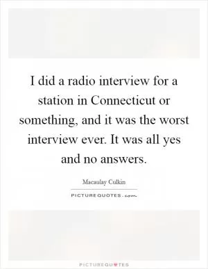 I did a radio interview for a station in Connecticut or something, and it was the worst interview ever. It was all yes and no answers Picture Quote #1