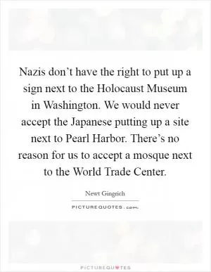 Nazis don’t have the right to put up a sign next to the Holocaust Museum in Washington. We would never accept the Japanese putting up a site next to Pearl Harbor. There’s no reason for us to accept a mosque next to the World Trade Center Picture Quote #1