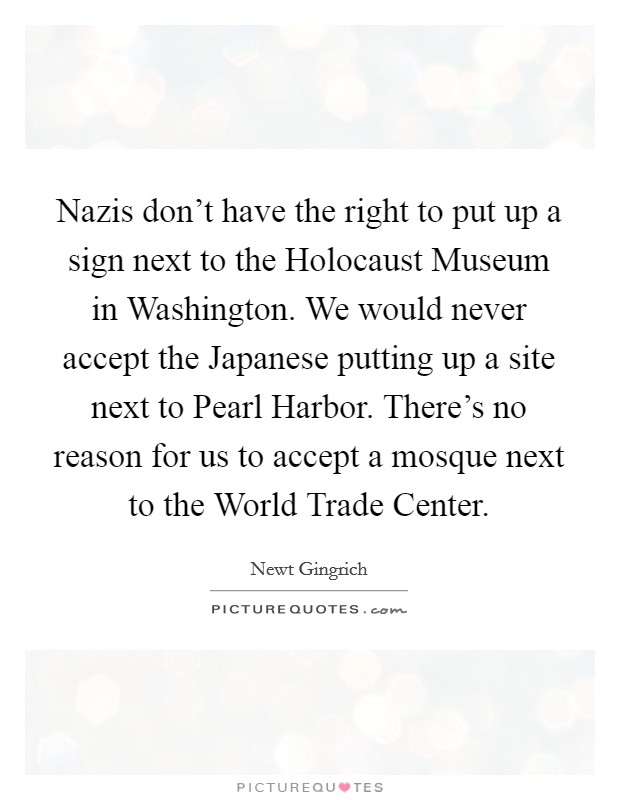 Nazis don't have the right to put up a sign next to the Holocaust Museum in Washington. We would never accept the Japanese putting up a site next to Pearl Harbor. There's no reason for us to accept a mosque next to the World Trade Center Picture Quote #1