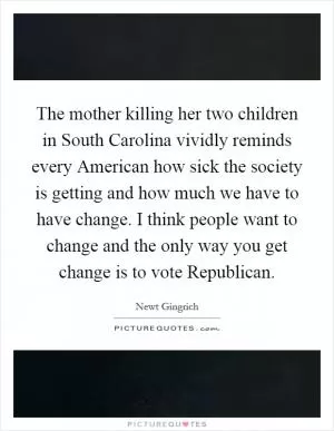 The mother killing her two children in South Carolina vividly reminds every American how sick the society is getting and how much we have to have change. I think people want to change and the only way you get change is to vote Republican Picture Quote #1