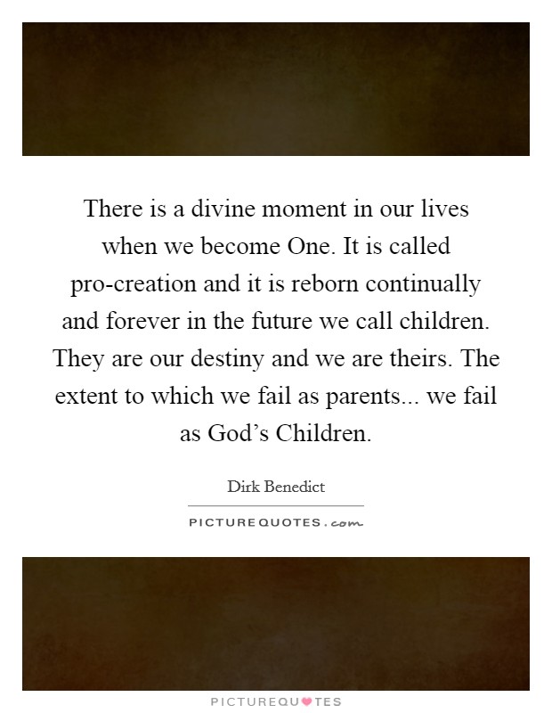 There is a divine moment in our lives when we become One. It is called pro-creation and it is reborn continually and forever in the future we call children. They are our destiny and we are theirs. The extent to which we fail as parents... we fail as God's Children Picture Quote #1