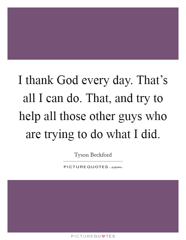 I thank God every day. That's all I can do. That, and try to help all those other guys who are trying to do what I did Picture Quote #1