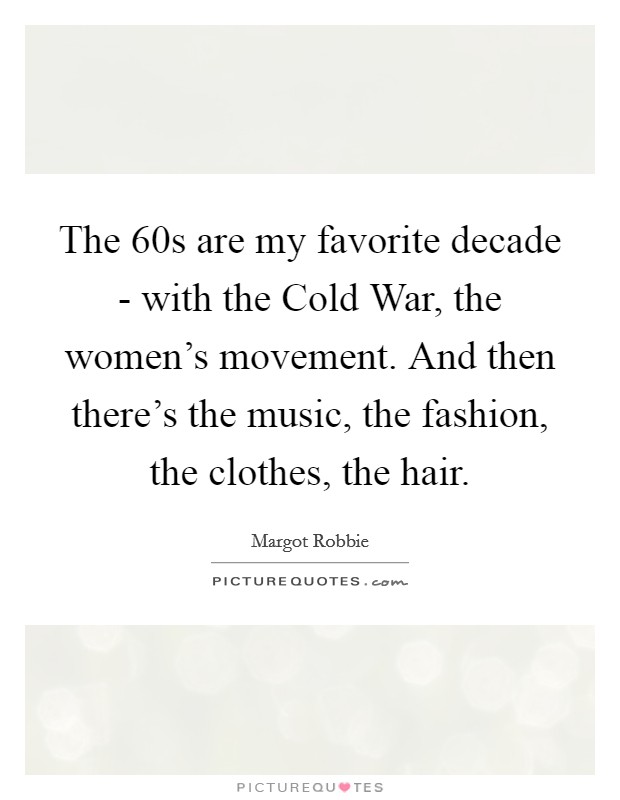The  60s are my favorite decade - with the Cold War, the women's movement. And then there's the music, the fashion, the clothes, the hair Picture Quote #1