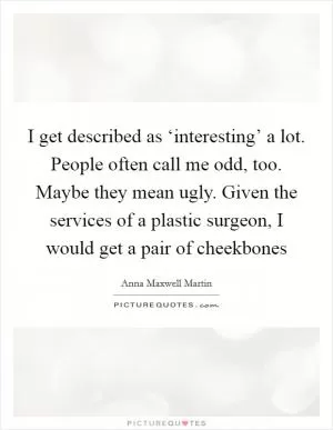 I get described as ‘interesting’ a lot. People often call me odd, too. Maybe they mean ugly. Given the services of a plastic surgeon, I would get a pair of cheekbones Picture Quote #1