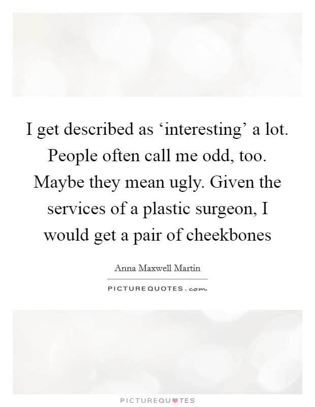 I get described as ‘interesting' a lot. People often call me odd, too. Maybe they mean ugly. Given the services of a plastic surgeon, I would get a pair of cheekbones Picture Quote #1