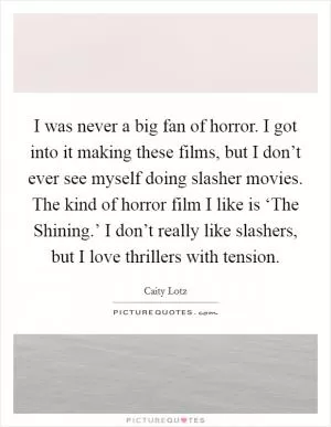 I was never a big fan of horror. I got into it making these films, but I don’t ever see myself doing slasher movies. The kind of horror film I like is ‘The Shining.’ I don’t really like slashers, but I love thrillers with tension Picture Quote #1