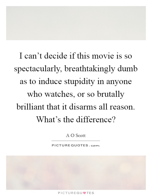 I can't decide if this movie is so spectacularly, breathtakingly dumb as to induce stupidity in anyone who watches, or so brutally brilliant that it disarms all reason. What's the difference? Picture Quote #1