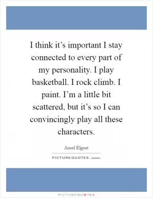 I think it’s important I stay connected to every part of my personality. I play basketball. I rock climb. I paint. I’m a little bit scattered, but it’s so I can convincingly play all these characters Picture Quote #1
