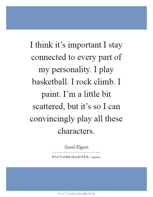 I think it's important I stay connected to every part of my personality. I play basketball. I rock climb. I paint. I'm a little bit scattered, but it's so I can convincingly play all these characters Picture Quote #1