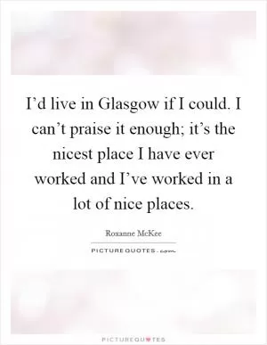 I’d live in Glasgow if I could. I can’t praise it enough; it’s the nicest place I have ever worked and I’ve worked in a lot of nice places Picture Quote #1