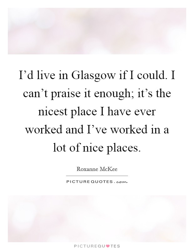 I'd live in Glasgow if I could. I can't praise it enough; it's the nicest place I have ever worked and I've worked in a lot of nice places Picture Quote #1