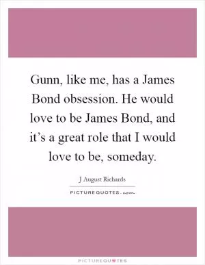 Gunn, like me, has a James Bond obsession. He would love to be James Bond, and it’s a great role that I would love to be, someday Picture Quote #1