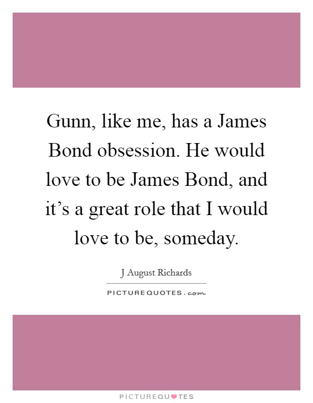 Gunn, like me, has a James Bond obsession. He would love to be James Bond, and it's a great role that I would love to be, someday Picture Quote #1