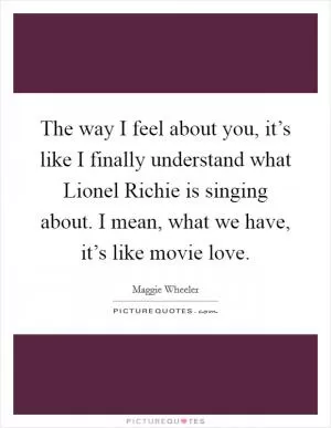 The way I feel about you, it’s like I finally understand what Lionel Richie is singing about. I mean, what we have, it’s like movie love Picture Quote #1